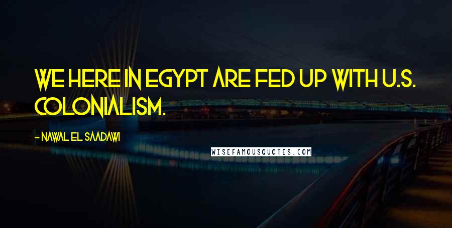 Nawal El Saadawi Quotes: We here in Egypt are fed up with U.S. colonialism.