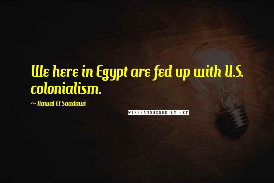 Nawal El Saadawi Quotes: We here in Egypt are fed up with U.S. colonialism.