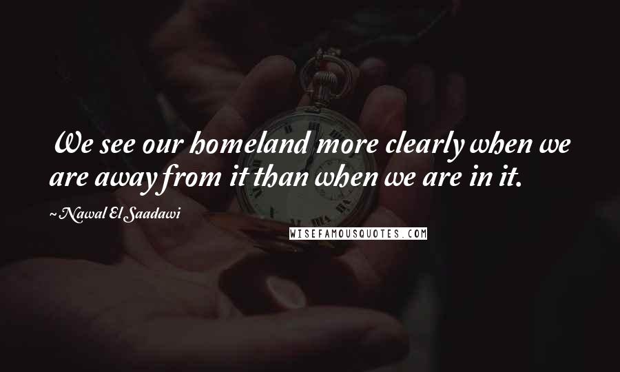 Nawal El Saadawi Quotes: We see our homeland more clearly when we are away from it than when we are in it.