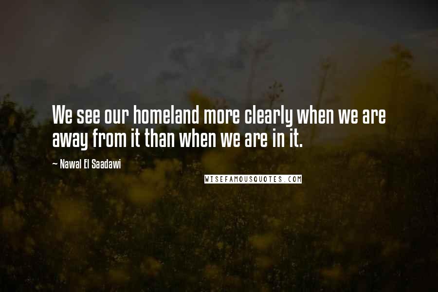 Nawal El Saadawi Quotes: We see our homeland more clearly when we are away from it than when we are in it.
