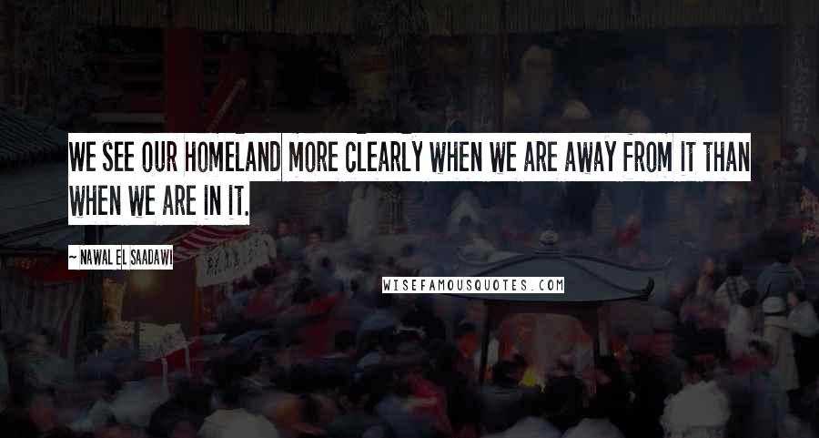 Nawal El Saadawi Quotes: We see our homeland more clearly when we are away from it than when we are in it.