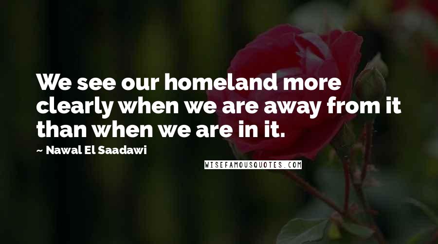 Nawal El Saadawi Quotes: We see our homeland more clearly when we are away from it than when we are in it.