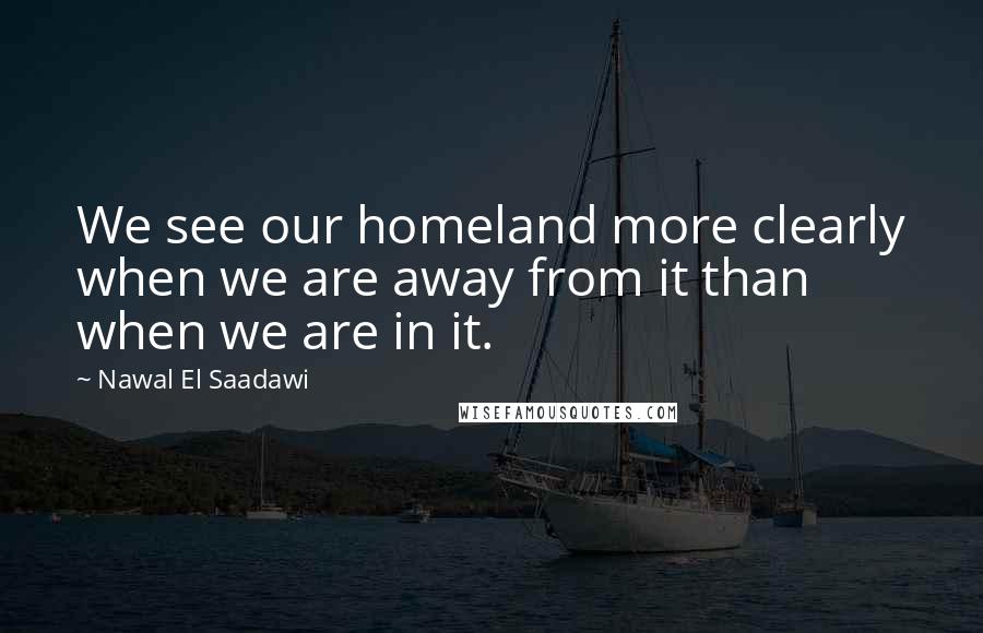 Nawal El Saadawi Quotes: We see our homeland more clearly when we are away from it than when we are in it.