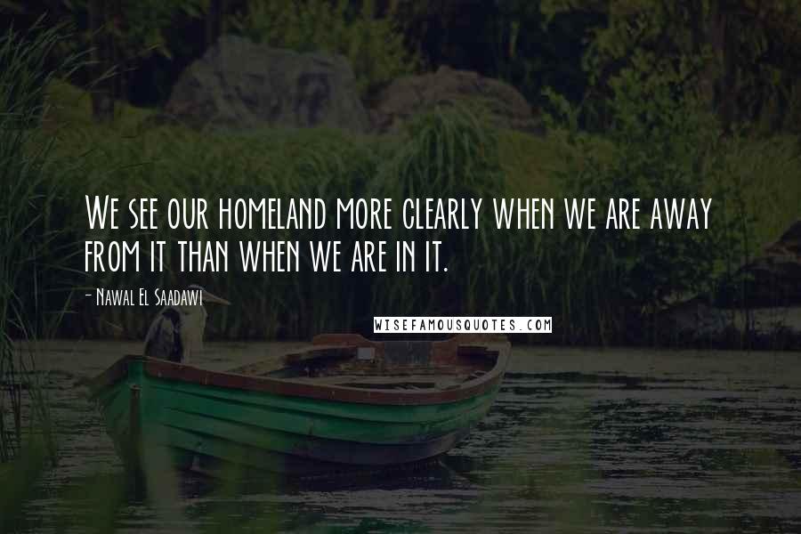Nawal El Saadawi Quotes: We see our homeland more clearly when we are away from it than when we are in it.