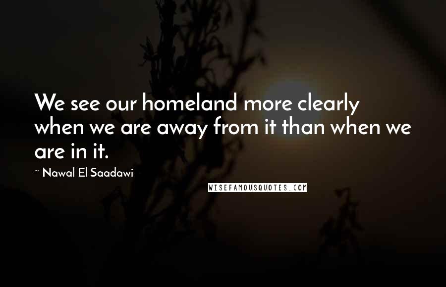 Nawal El Saadawi Quotes: We see our homeland more clearly when we are away from it than when we are in it.