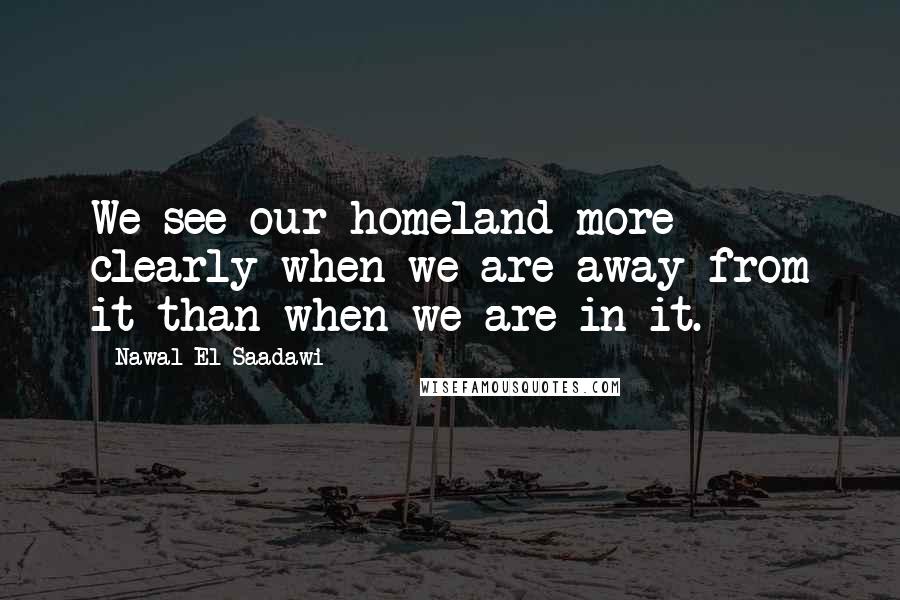 Nawal El Saadawi Quotes: We see our homeland more clearly when we are away from it than when we are in it.