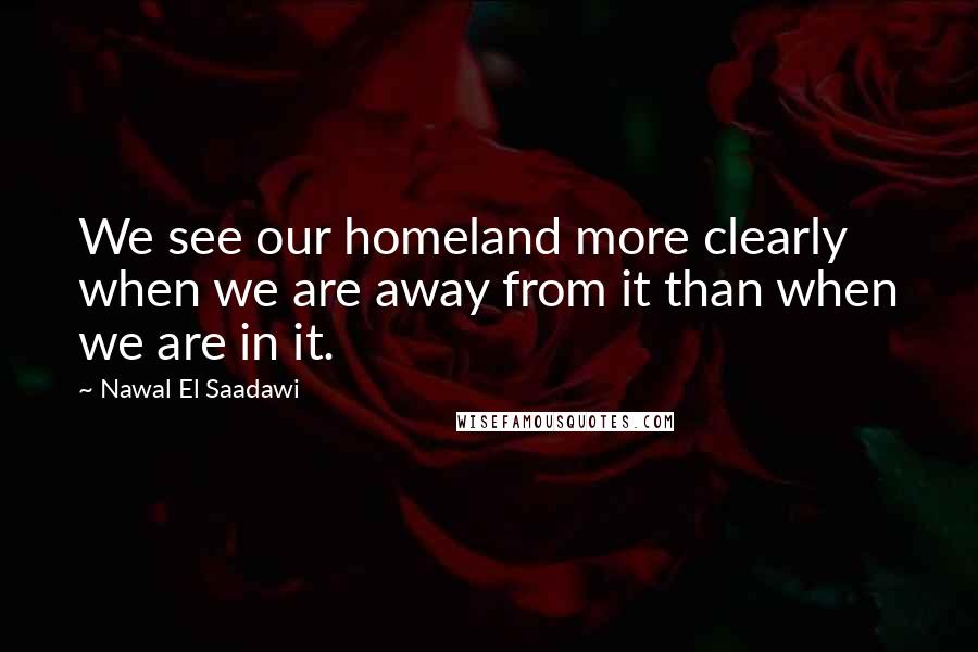 Nawal El Saadawi Quotes: We see our homeland more clearly when we are away from it than when we are in it.