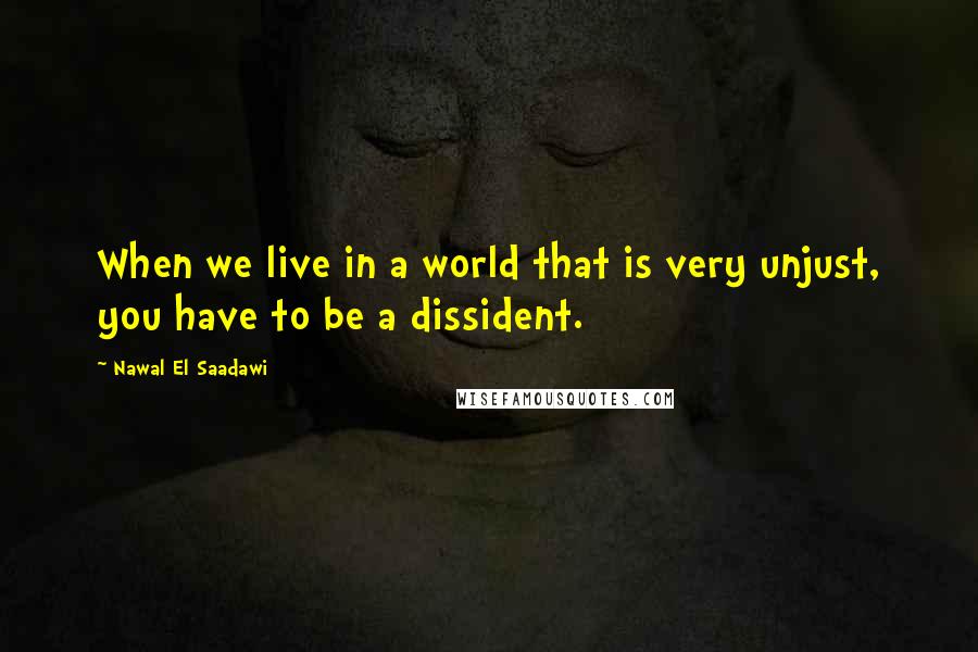 Nawal El Saadawi Quotes: When we live in a world that is very unjust, you have to be a dissident.