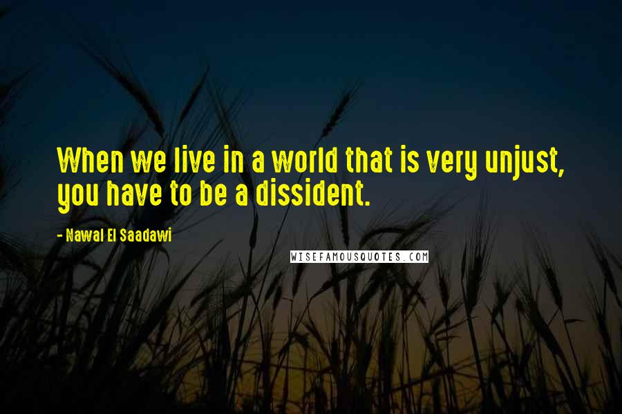 Nawal El Saadawi Quotes: When we live in a world that is very unjust, you have to be a dissident.