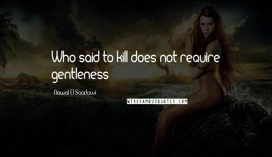 Nawal El Saadawi Quotes: Who said to kill does not require gentleness?
