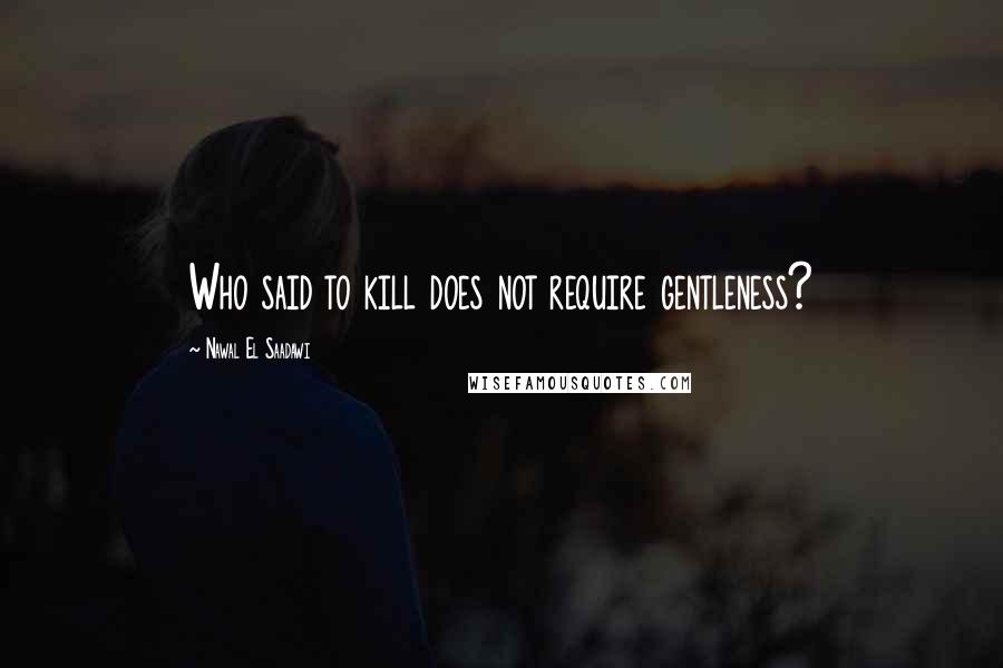 Nawal El Saadawi Quotes: Who said to kill does not require gentleness?