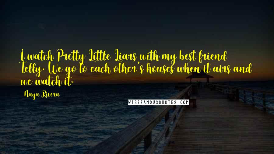 Naya Rivera Quotes: I watch Pretty Little Liars with my best friend Telly. We go to each other's houses when it airs and we watch it.