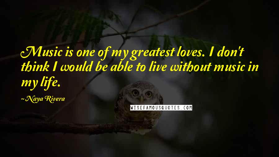 Naya Rivera Quotes: Music is one of my greatest loves. I don't think I would be able to live without music in my life.