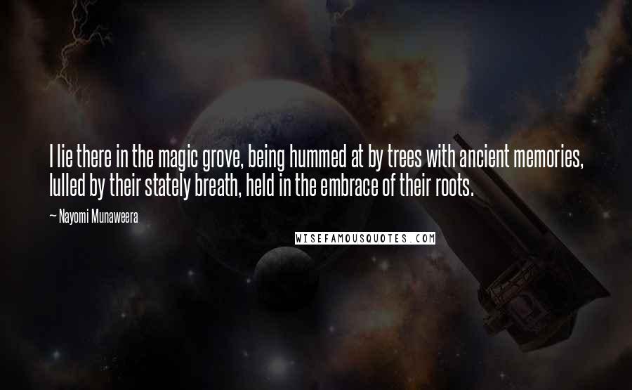 Nayomi Munaweera Quotes: I lie there in the magic grove, being hummed at by trees with ancient memories, lulled by their stately breath, held in the embrace of their roots.