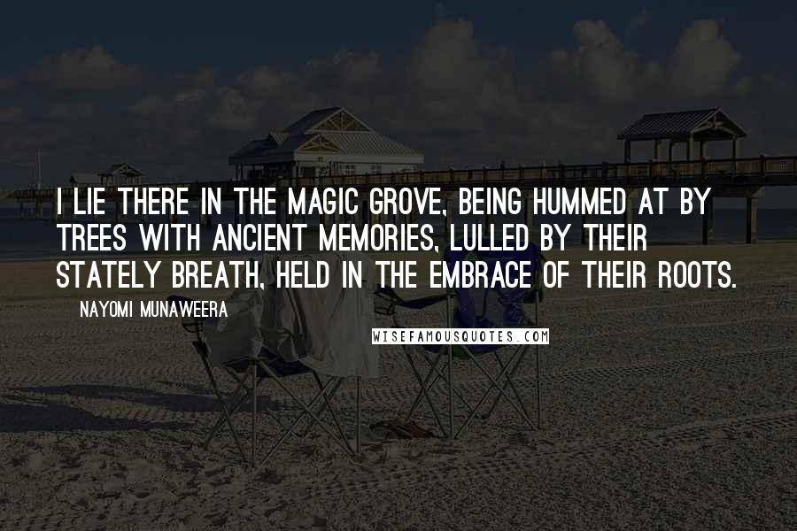 Nayomi Munaweera Quotes: I lie there in the magic grove, being hummed at by trees with ancient memories, lulled by their stately breath, held in the embrace of their roots.