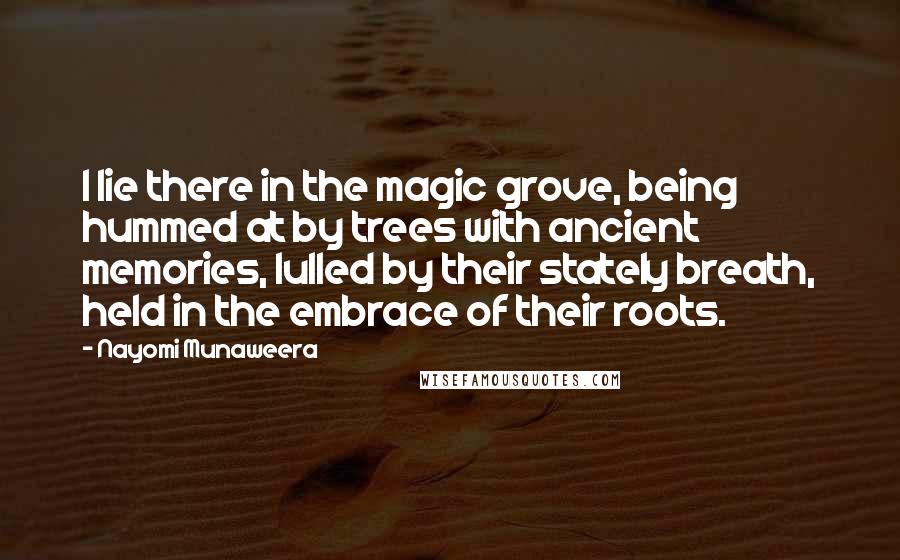 Nayomi Munaweera Quotes: I lie there in the magic grove, being hummed at by trees with ancient memories, lulled by their stately breath, held in the embrace of their roots.