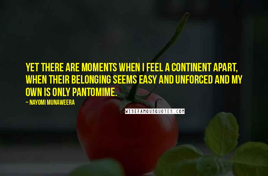Nayomi Munaweera Quotes: Yet there are moments when I feel a continent apart, when their belonging seems easy and unforced and my own is only pantomime.