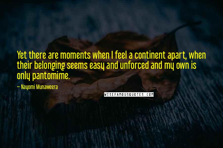Nayomi Munaweera Quotes: Yet there are moments when I feel a continent apart, when their belonging seems easy and unforced and my own is only pantomime.