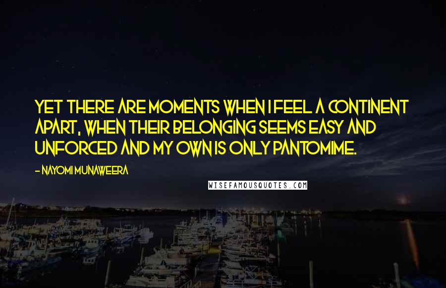 Nayomi Munaweera Quotes: Yet there are moments when I feel a continent apart, when their belonging seems easy and unforced and my own is only pantomime.