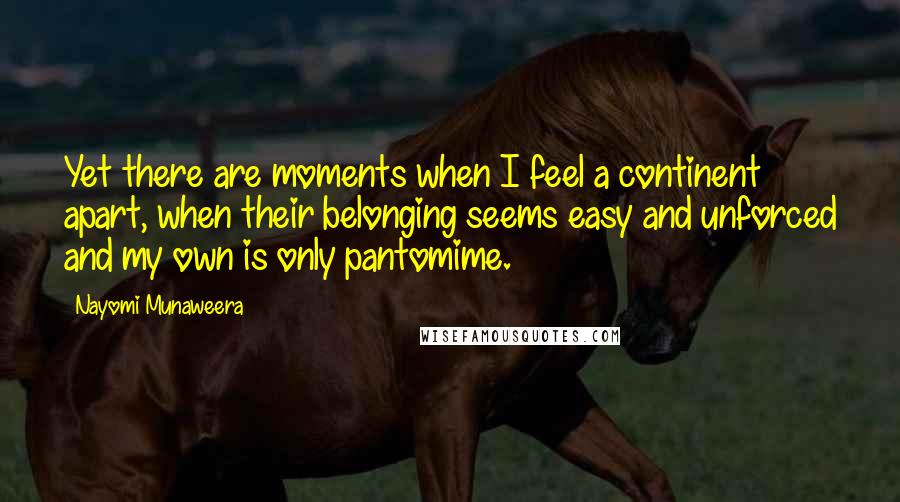 Nayomi Munaweera Quotes: Yet there are moments when I feel a continent apart, when their belonging seems easy and unforced and my own is only pantomime.