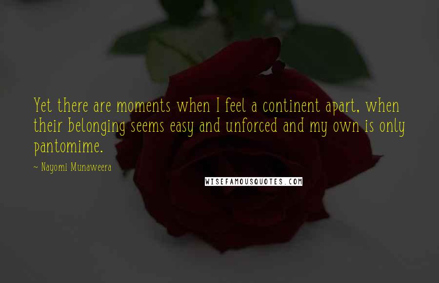 Nayomi Munaweera Quotes: Yet there are moments when I feel a continent apart, when their belonging seems easy and unforced and my own is only pantomime.