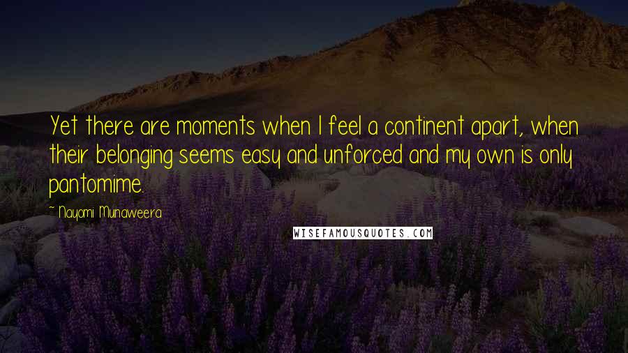Nayomi Munaweera Quotes: Yet there are moments when I feel a continent apart, when their belonging seems easy and unforced and my own is only pantomime.