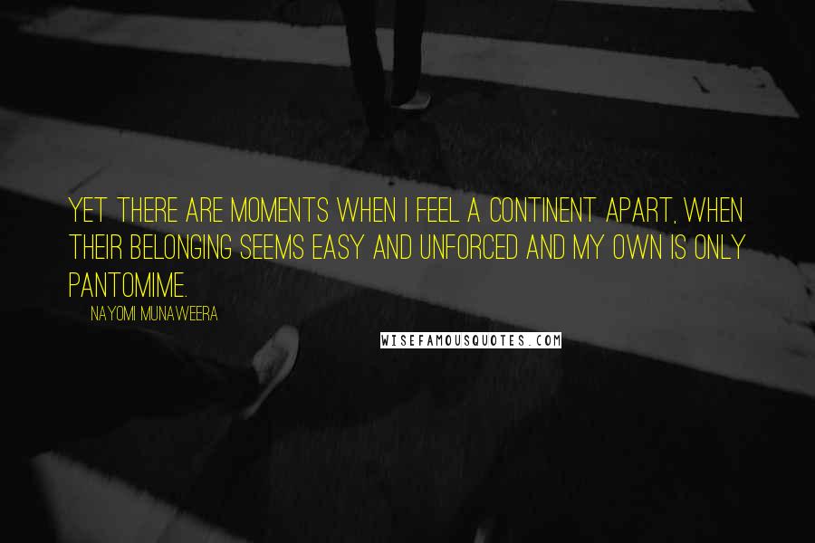 Nayomi Munaweera Quotes: Yet there are moments when I feel a continent apart, when their belonging seems easy and unforced and my own is only pantomime.