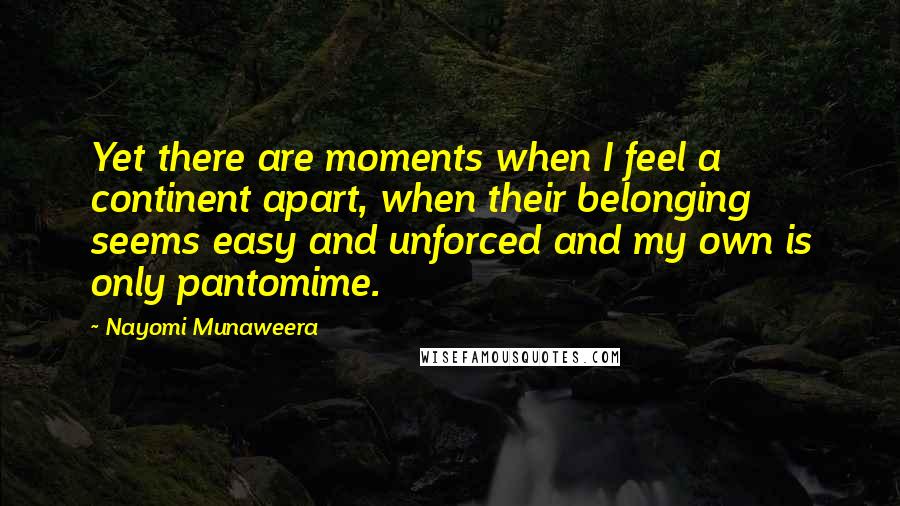 Nayomi Munaweera Quotes: Yet there are moments when I feel a continent apart, when their belonging seems easy and unforced and my own is only pantomime.