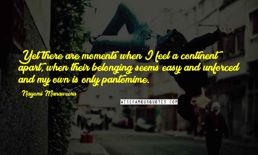 Nayomi Munaweera Quotes: Yet there are moments when I feel a continent apart, when their belonging seems easy and unforced and my own is only pantomime.