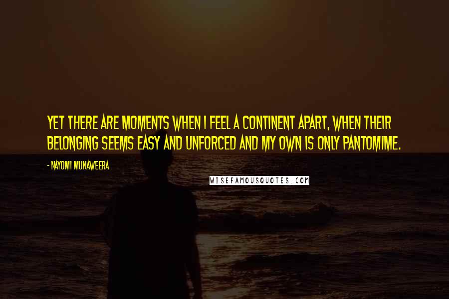 Nayomi Munaweera Quotes: Yet there are moments when I feel a continent apart, when their belonging seems easy and unforced and my own is only pantomime.