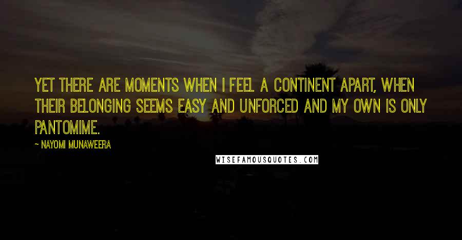 Nayomi Munaweera Quotes: Yet there are moments when I feel a continent apart, when their belonging seems easy and unforced and my own is only pantomime.