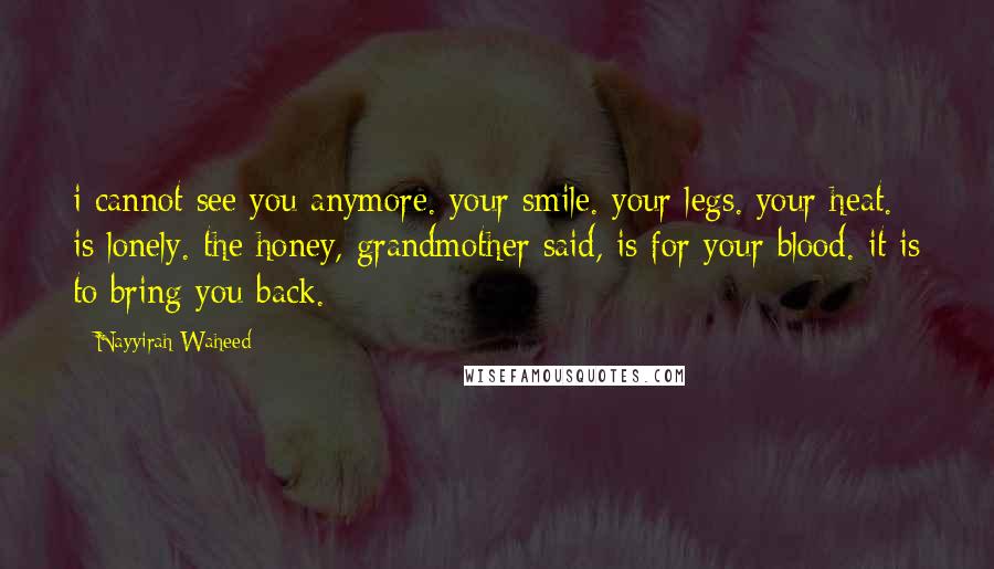 Nayyirah Waheed Quotes: i cannot see you anymore. your smile. your legs. your heat. is lonely. the honey, grandmother said, is for your blood. it is to bring you back.