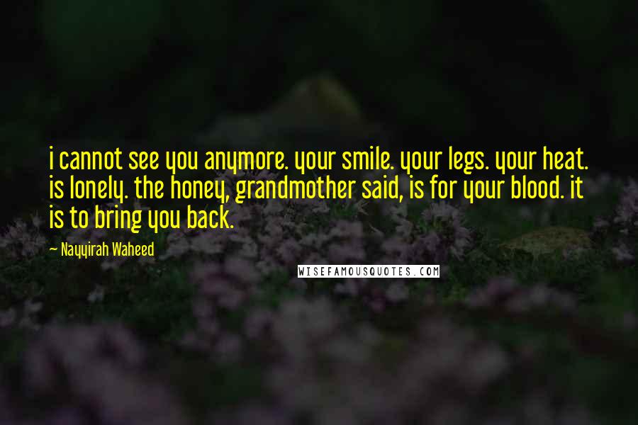 Nayyirah Waheed Quotes: i cannot see you anymore. your smile. your legs. your heat. is lonely. the honey, grandmother said, is for your blood. it is to bring you back.