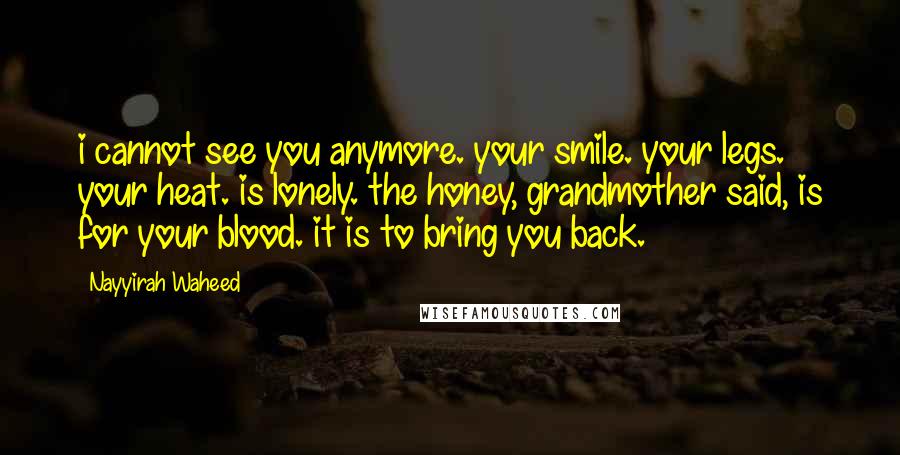 Nayyirah Waheed Quotes: i cannot see you anymore. your smile. your legs. your heat. is lonely. the honey, grandmother said, is for your blood. it is to bring you back.