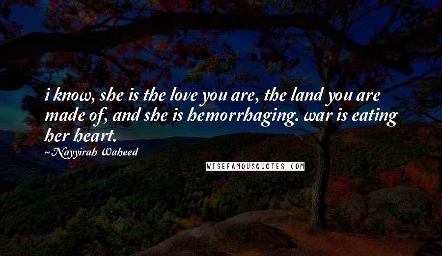 Nayyirah Waheed Quotes: i know, she is the love you are, the land you are made of, and she is hemorrhaging. war is eating her heart.