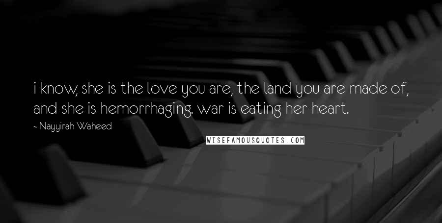 Nayyirah Waheed Quotes: i know, she is the love you are, the land you are made of, and she is hemorrhaging. war is eating her heart.