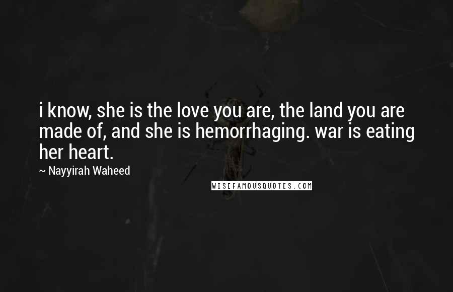 Nayyirah Waheed Quotes: i know, she is the love you are, the land you are made of, and she is hemorrhaging. war is eating her heart.