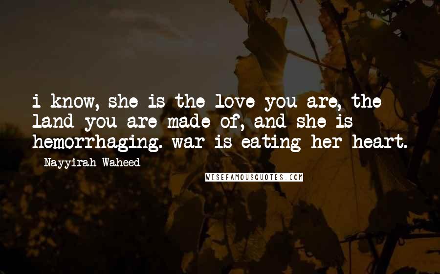Nayyirah Waheed Quotes: i know, she is the love you are, the land you are made of, and she is hemorrhaging. war is eating her heart.