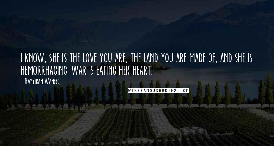Nayyirah Waheed Quotes: i know, she is the love you are, the land you are made of, and she is hemorrhaging. war is eating her heart.