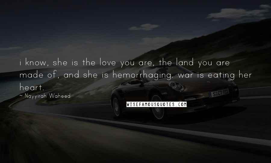 Nayyirah Waheed Quotes: i know, she is the love you are, the land you are made of, and she is hemorrhaging. war is eating her heart.