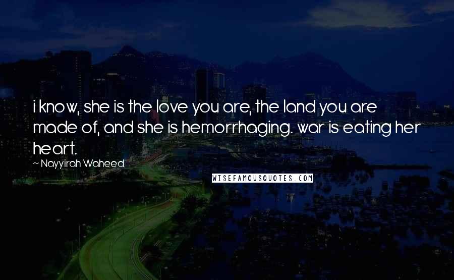 Nayyirah Waheed Quotes: i know, she is the love you are, the land you are made of, and she is hemorrhaging. war is eating her heart.