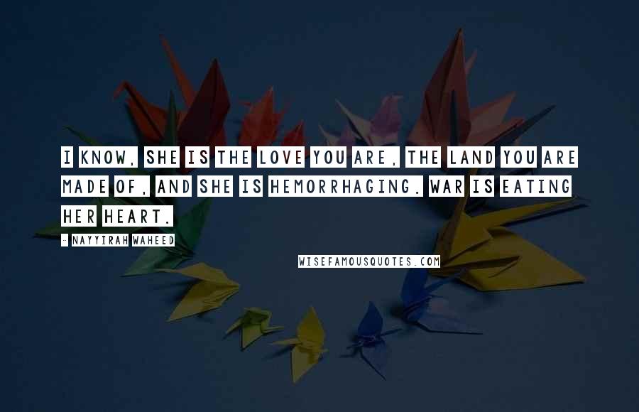 Nayyirah Waheed Quotes: i know, she is the love you are, the land you are made of, and she is hemorrhaging. war is eating her heart.