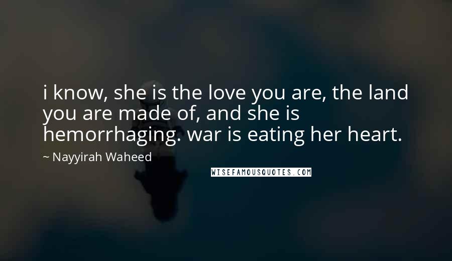 Nayyirah Waheed Quotes: i know, she is the love you are, the land you are made of, and she is hemorrhaging. war is eating her heart.