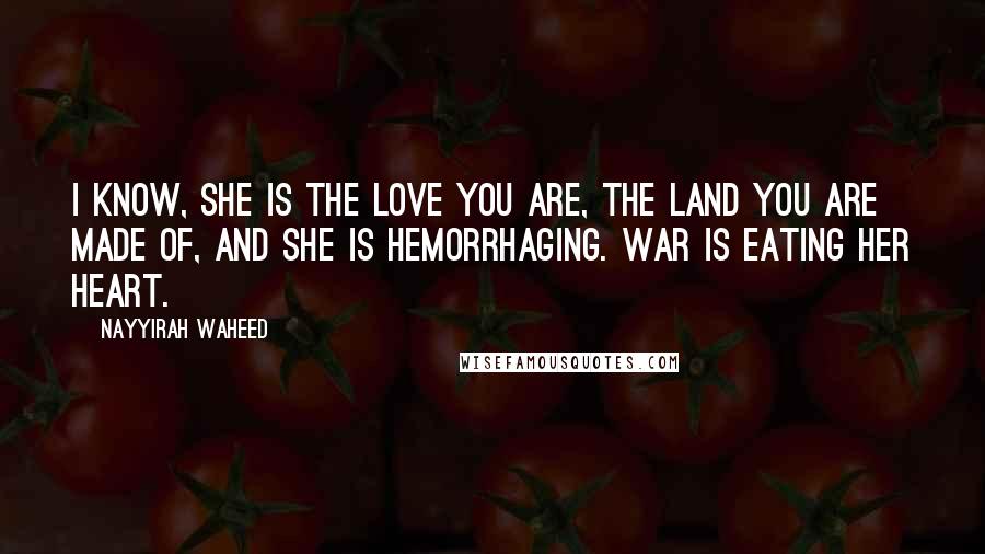Nayyirah Waheed Quotes: i know, she is the love you are, the land you are made of, and she is hemorrhaging. war is eating her heart.