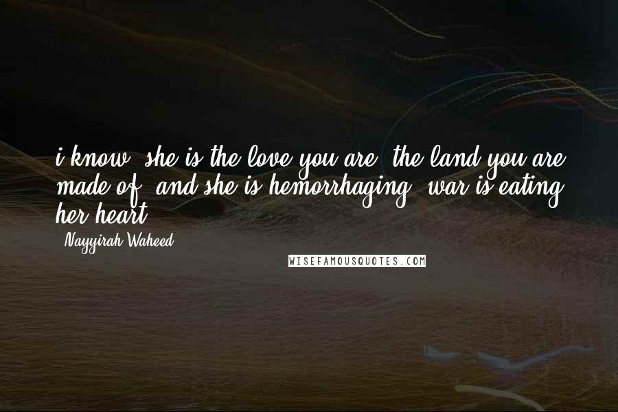 Nayyirah Waheed Quotes: i know, she is the love you are, the land you are made of, and she is hemorrhaging. war is eating her heart.
