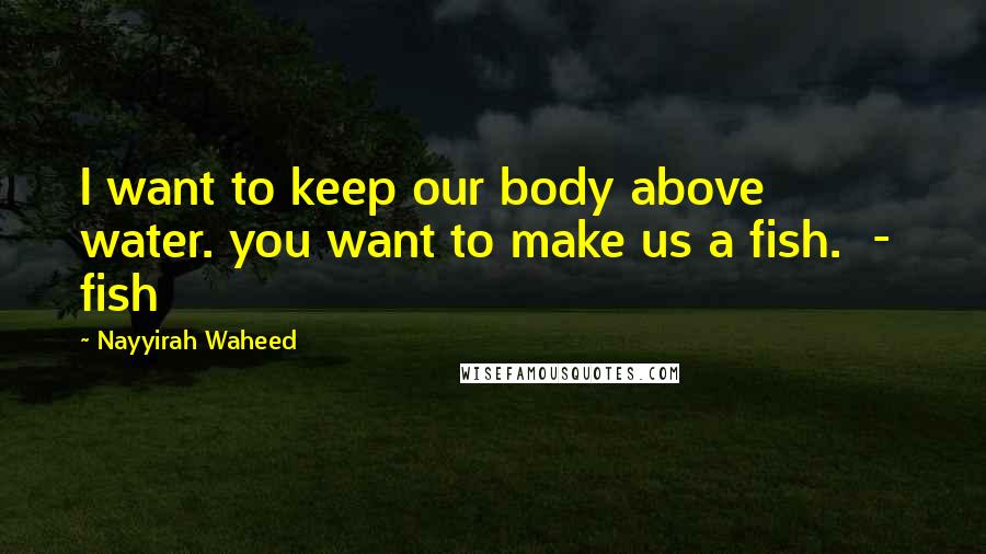Nayyirah Waheed Quotes: I want to keep our body above water. you want to make us a fish. - fish