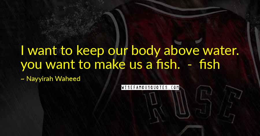 Nayyirah Waheed Quotes: I want to keep our body above water. you want to make us a fish. - fish