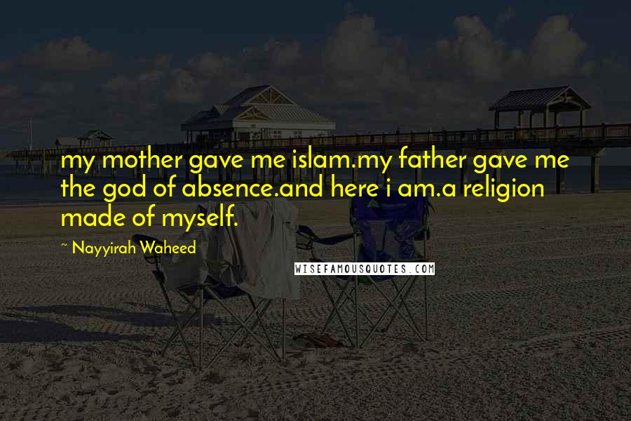 Nayyirah Waheed Quotes: my mother gave me islam.my father gave me the god of absence.and here i am.a religion made of myself.