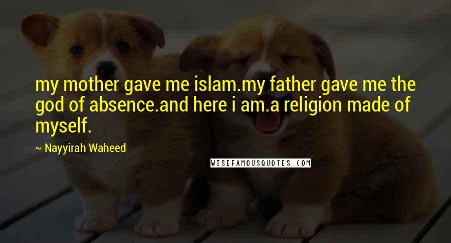 Nayyirah Waheed Quotes: my mother gave me islam.my father gave me the god of absence.and here i am.a religion made of myself.