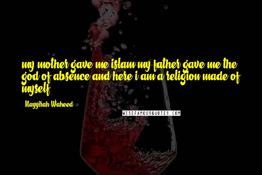 Nayyirah Waheed Quotes: my mother gave me islam.my father gave me the god of absence.and here i am.a religion made of myself.